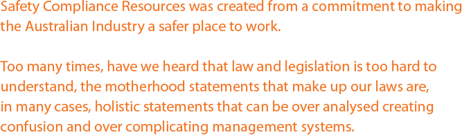 Safety Compliance Resources was created from a commitment to making the Australian Industry a safer place to work. Too many times, have we heard that law and legislation is too hard to understand, the motherhood statements that make up our laws are, in many cases, holistic statements that can be over analysed creating confusion and over complicating management systems. Safety Compliance Resources was created from a commitment to making the Australian Industry a safer place to work. Too many times, have we heard that law and legislation is too hard to understand, the motherhood statements that make up our laws are, in many cases, holistic statements that can be over analysed creating confusion and over complicating management systems.